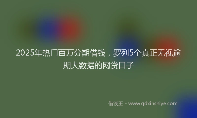 2025年热门百万分期借钱，罗列5个真正无视逾期大数据的网贷口子