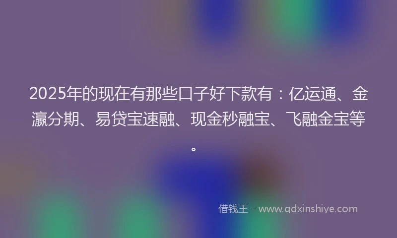 2025年的现在有那些口子好下款有：亿运通、金瀛分期、易贷宝速融、现金秒融宝、飞融金宝等。