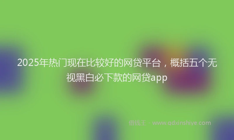 2025年热门现在比较好的网贷平台，概括五个无视黑白必下款的网贷app