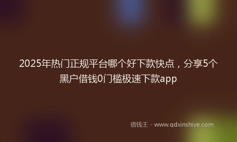 2025年热门正规平台哪个好下款快点，分享5个黑户借钱0门槛极速下款app