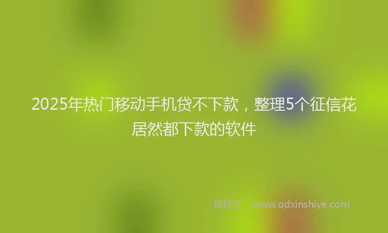 2025年热门移动手机贷不下款，整理5个征信花居然都下款的软件