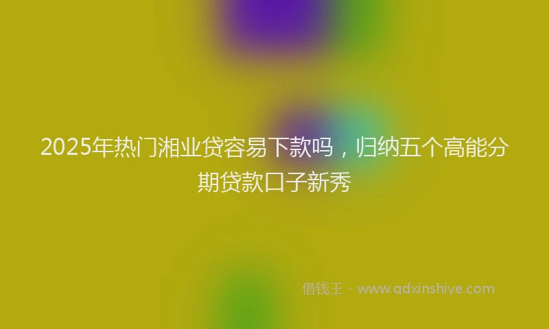 2025年热门湘业贷容易下款吗，归纳五个高能分期贷款口子新秀