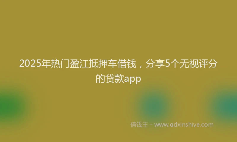 2025年热门盈江抵押车借钱，分享5个无视评分的贷款app