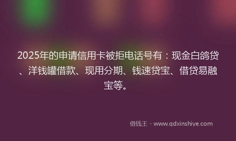 2025年的申请信用卡被拒电话号有：现金白鸽贷、洋钱罐借款、现用分期、钱速贷宝、借贷易融宝等。