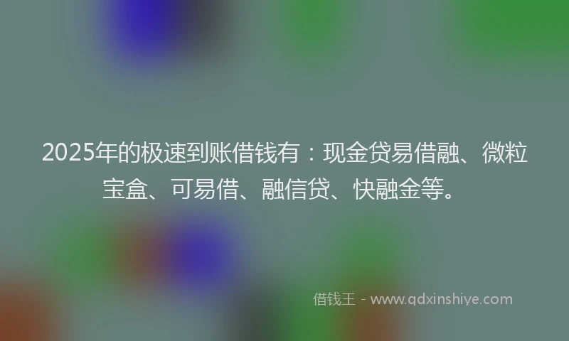 2025年的极速到账借钱有：现金贷易借融、微粒宝盒、可易借、融信贷、快融金等。