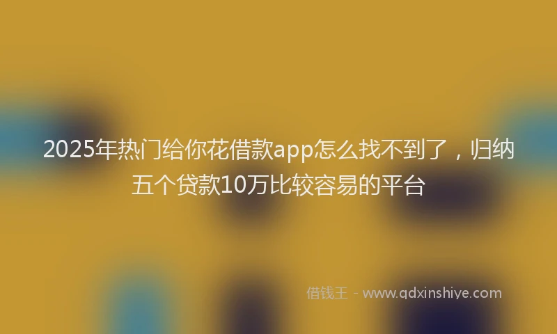2025年热门给你花借款app怎么找不到了，归纳五个贷款10万比较容易的平台