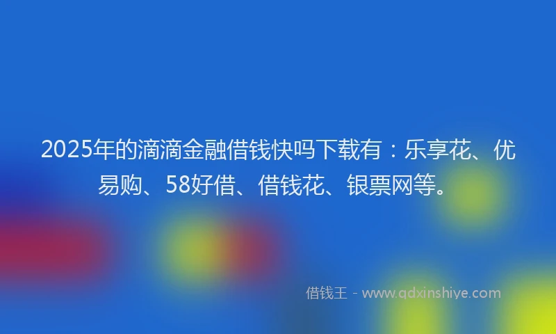 2025年的滴滴金融借钱快吗下载有：乐享花、优易购、58好借、借钱花、银票网等。