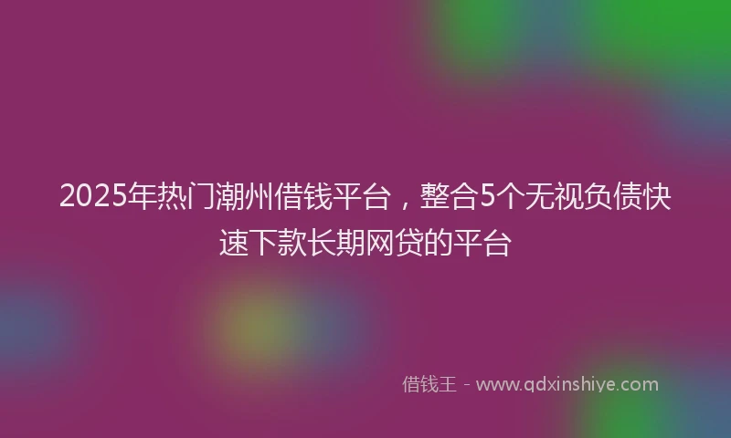 2025年热门潮州借钱平台，整合5个无视负债快速下款长期网贷的平台