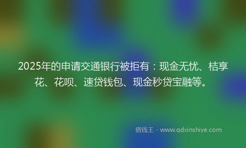 2025年的申请交通银行被拒有：现金无忧、桔享花、花呗、速贷钱包、现金秒贷宝融等。