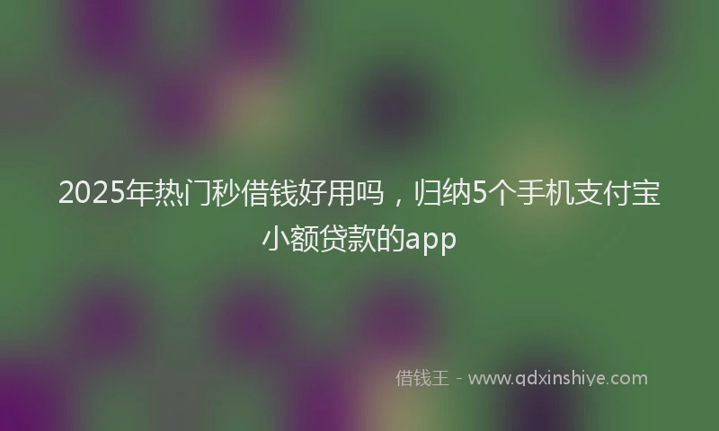 2025年热门秒借钱好用吗，归纳5个手机支付宝小额贷款的app