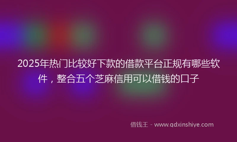 2025年热门比较好下款的借款平台正规有哪些软件，整合五个芝麻信用可以借钱的口子