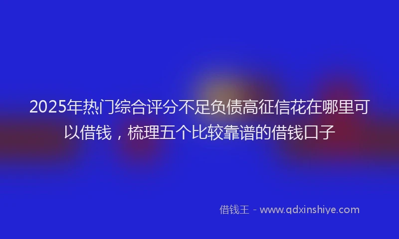 2025年热门综合评分不足负债高征信花在哪里可以借钱，梳理五个比较靠谱的借钱口子