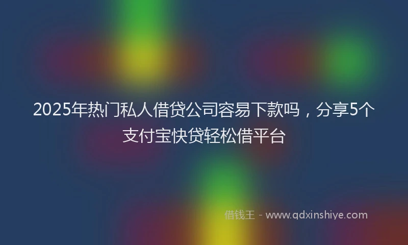 2025年热门私人借贷公司容易下款吗，分享5个支付宝快贷轻松借平台