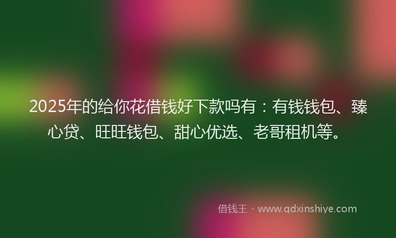 2025年的给你花借钱好下款吗有：有钱钱包、臻心贷、旺旺钱包、甜心优选、老哥租机等。