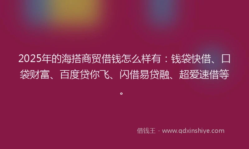 2025年的海搭商贸借钱怎么样有：钱袋快借、口袋财富、百度贷你飞、闪借易贷融、超爱速借等。