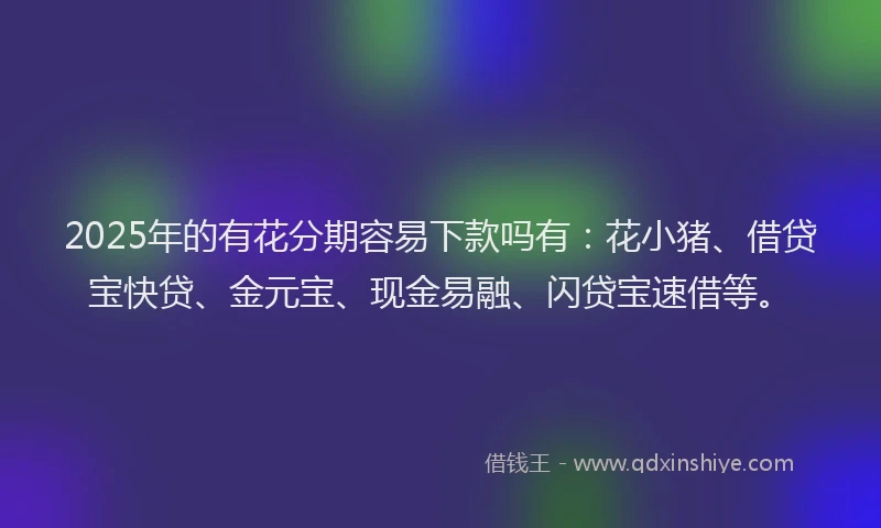 2025年的有花分期容易下款吗有：花小猪、借贷宝快贷、金元宝、现金易融、闪贷宝速借等。