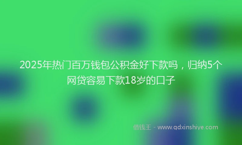 2025年热门百万钱包公积金好下款吗，归纳5个网贷容易下款18岁的口子