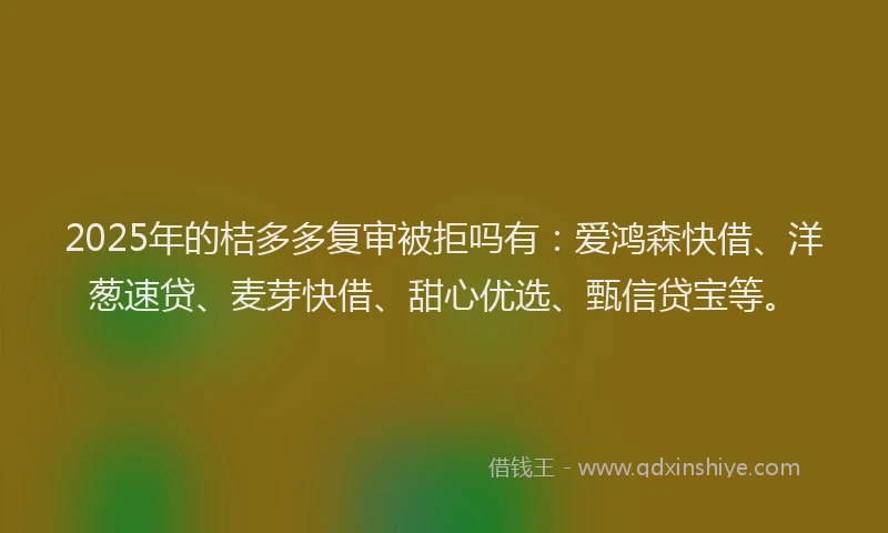 2025年的桔多多复审被拒吗有：爱鸿森快借、洋葱速贷、麦芽快借、甜心优选、甄信贷宝等。