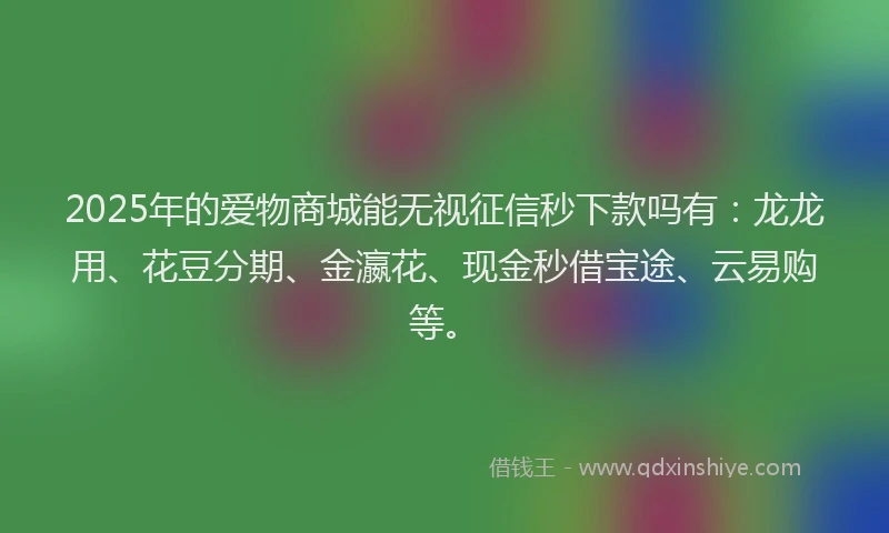 2025年的爱物商城能无视征信秒下款吗有：龙龙用、花豆分期、金瀛花、现金秒借宝途、云易购等。