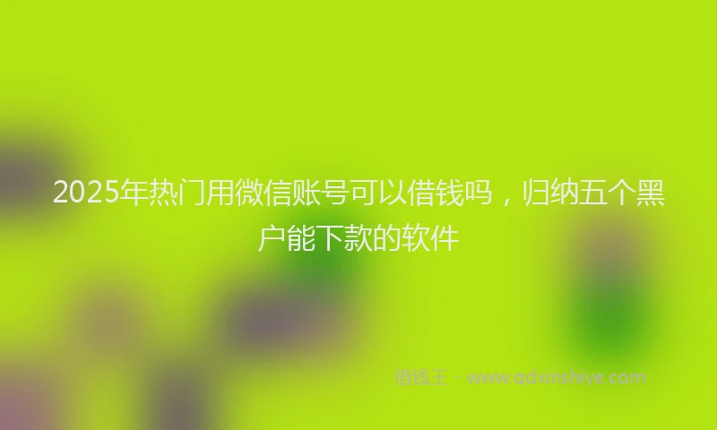 2025年热门用微信账号可以借钱吗，归纳五个黑户能下款的软件
