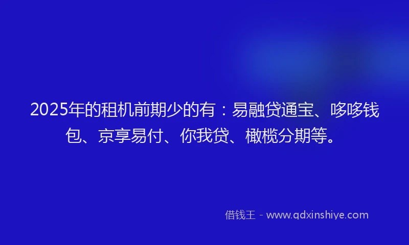 2025年的租机前期少的有：易融贷通宝、哆哆钱包、京享易付、你我贷、橄榄分期等。
