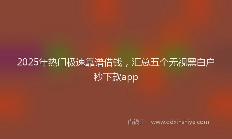 2025年热门极速靠谱借钱，汇总五个无视黑白户秒下款app