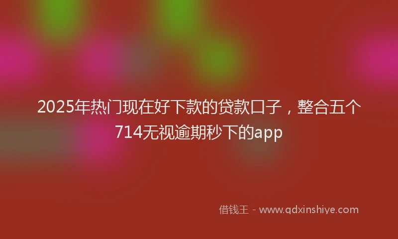 2025年热门现在好下款的贷款口子，整合五个714无视逾期秒下的app