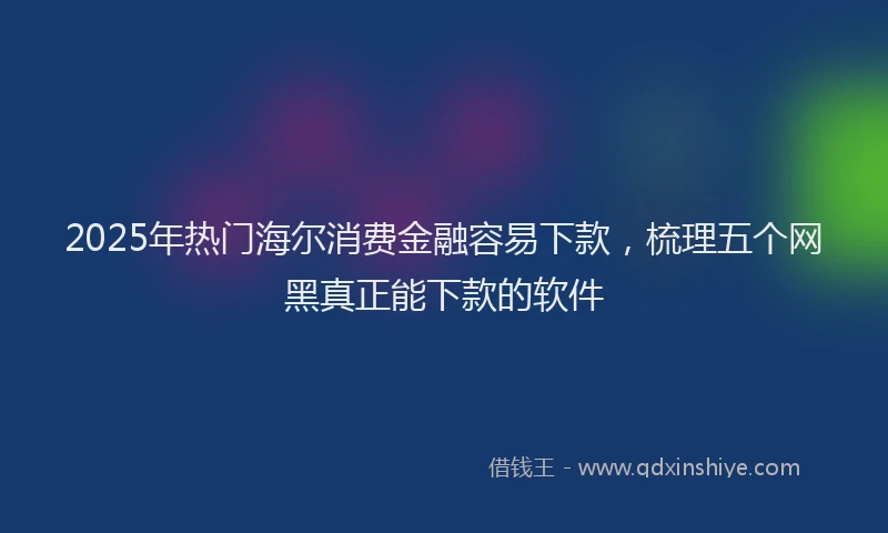 2025年热门海尔消费金融容易下款，梳理五个网黑真正能下款的软件