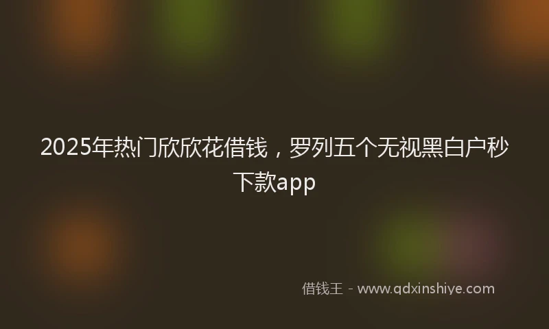 2025年热门欣欣花借钱，罗列五个无视黑白户秒下款app
