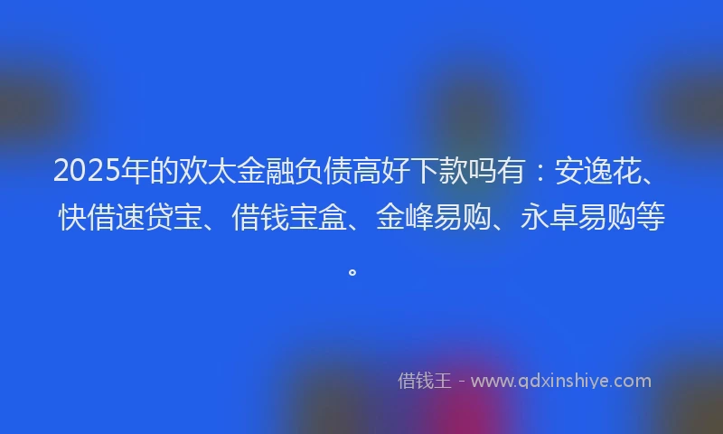 2025年的欢太金融负债高好下款吗有：安逸花、快借速贷宝、借钱宝盒、金峰易购、永卓易购等。
