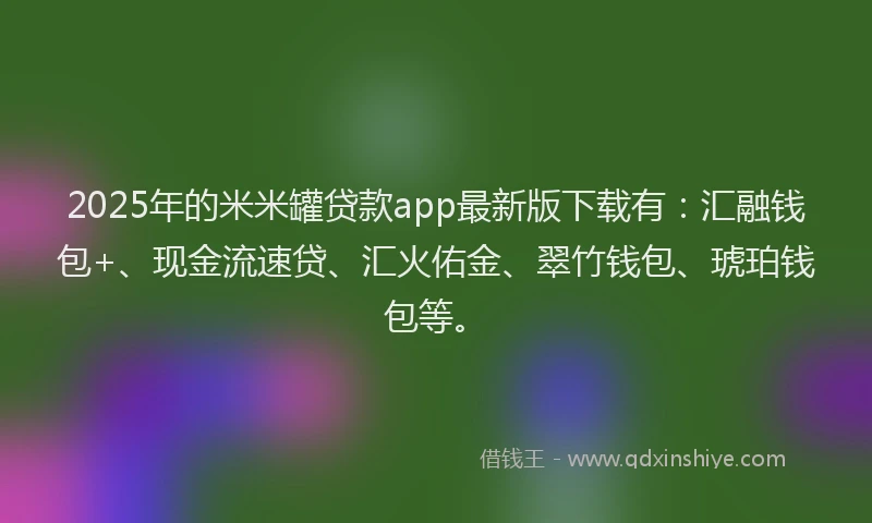 2025年的米米罐贷款app最新版下载有：汇融钱包+、现金流速贷、汇火佑金、翠竹钱包、琥珀钱包等。