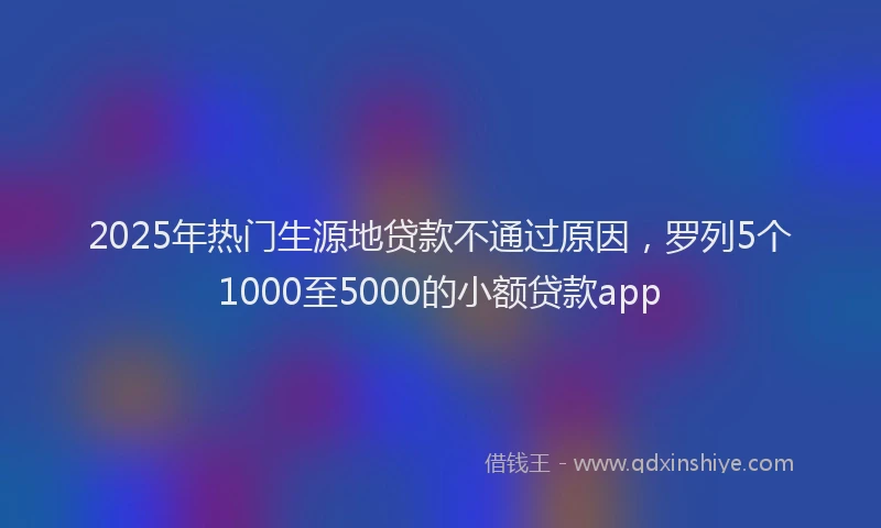 2025年热门生源地贷款不通过原因，罗列5个1000至5000的小额贷款app