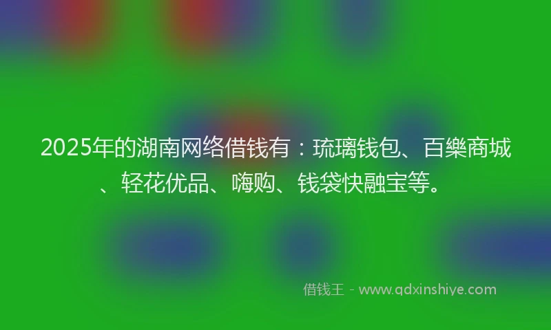 2025年的湖南网络借钱有：琉璃钱包、百樂商城、轻花优品、嗨购、钱袋快融宝等。