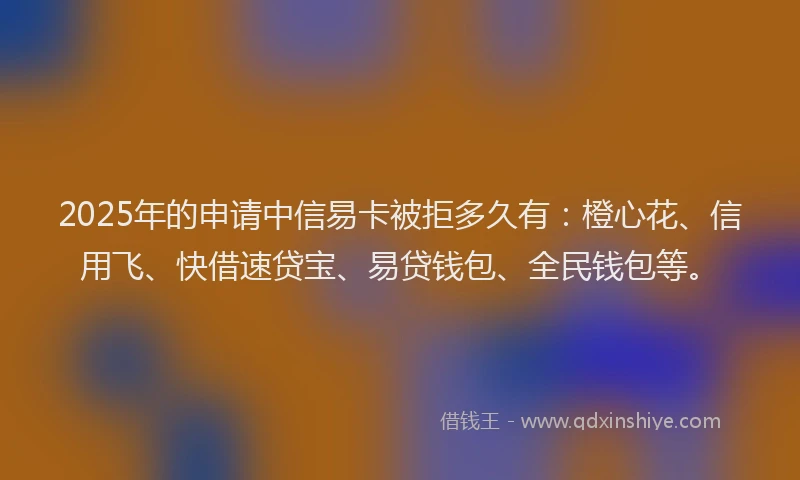 2025年的申请中信易卡被拒多久有：橙心花、信用飞、快借速贷宝、易贷钱包、全民钱包等。