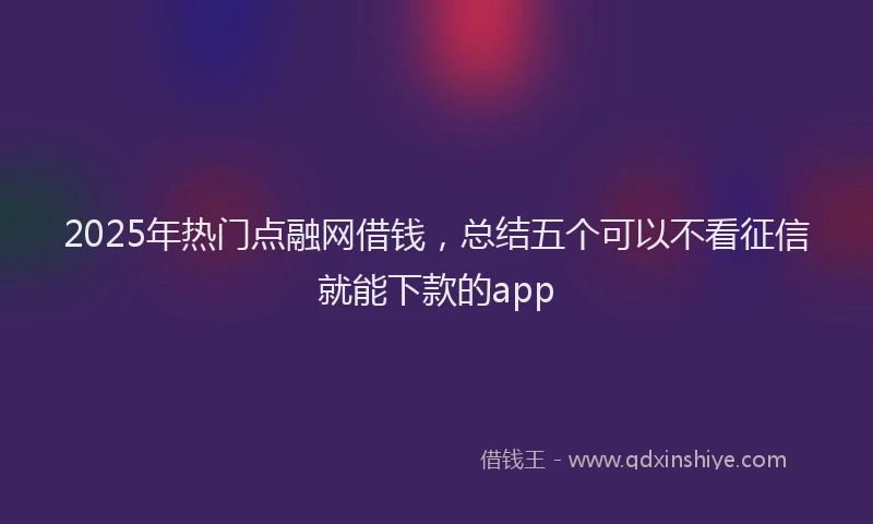 2025年热门点融网借钱，总结五个可以不看征信就能下款的app