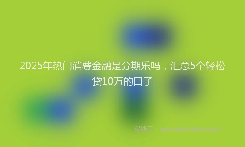 2025年热门消费金融是分期乐吗，汇总5个轻松贷10万的口子