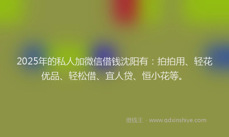 2025年的私人加微信借钱沈阳有：拍拍用、轻花优品、轻松借、宜人贷、恒小花等。