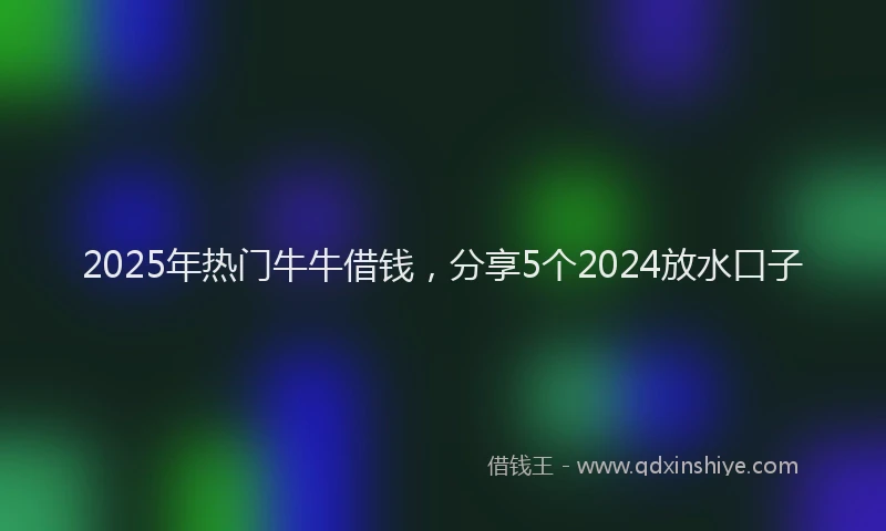 2025年热门牛牛借钱，分享5个2024放水口子