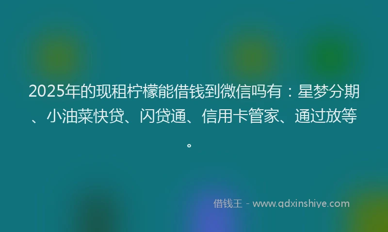 2025年的现租柠檬能借钱到微信吗有：星梦分期、小油菜快贷、闪贷通、信用卡管家、通过放等。