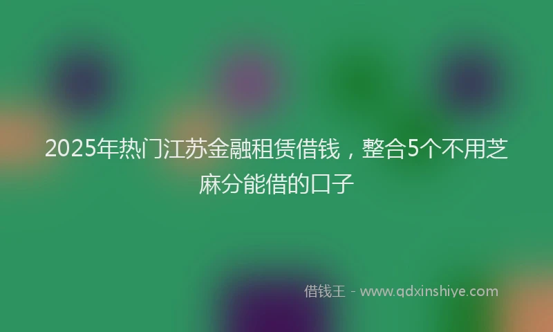 2025年热门江苏金融租赁借钱，整合5个不用芝麻分能借的口子