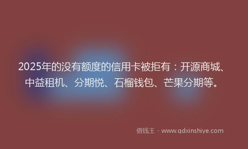 2025年的没有额度的信用卡被拒有：开源商城、中益租机、分期悦、石榴钱包、芒果分期等。