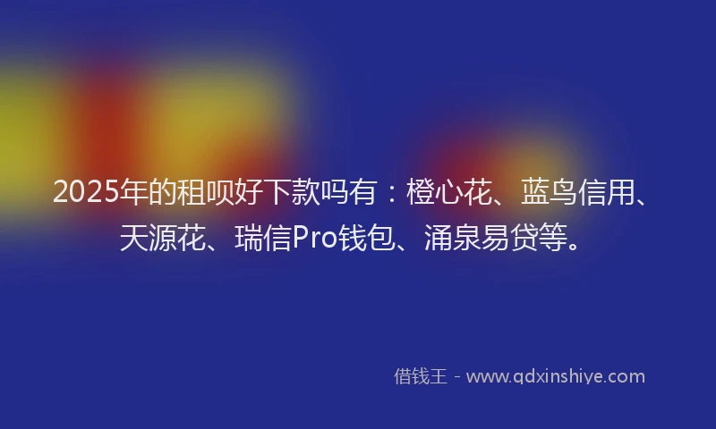2025年的租呗好下款吗有：橙心花、蓝鸟信用、天源花、瑞信Pro钱包、涌泉易贷等。