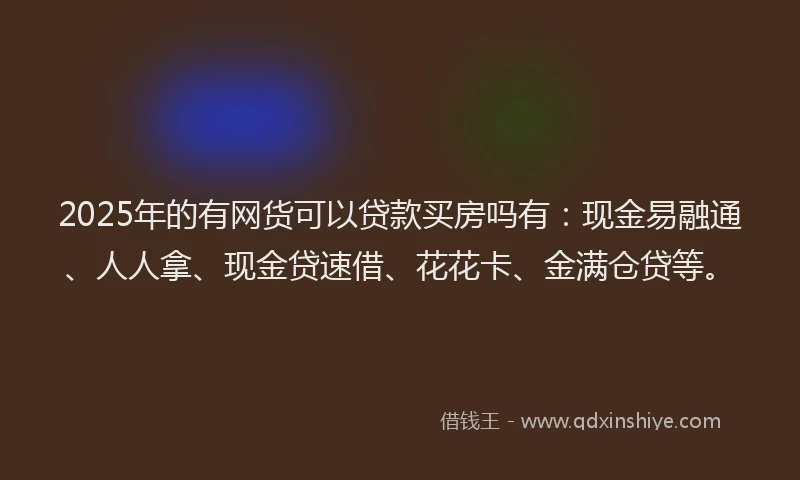 2025年的有网货可以贷款买房吗有：现金易融通、人人拿、现金贷速借、花花卡、金满仓贷等。