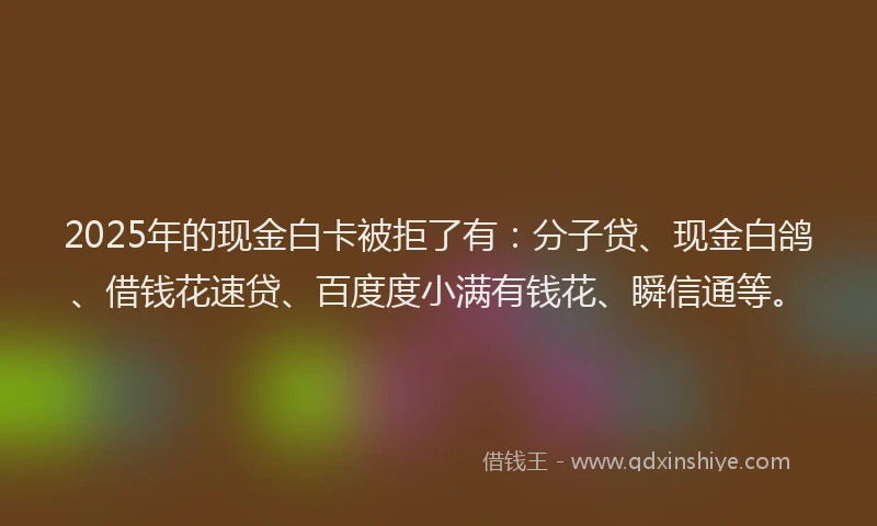 2025年的现金白卡被拒了有：分子贷、现金白鸽、借钱花速贷、百度度小满有钱花、瞬信通等。