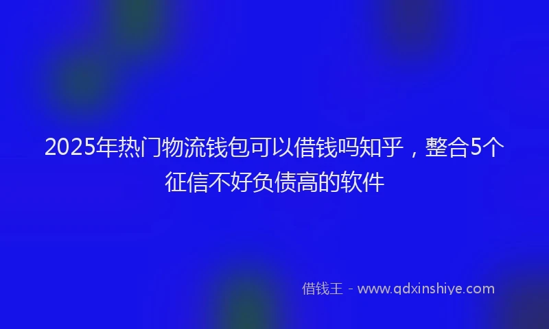 2025年热门物流钱包可以借钱吗知乎，整合5个征信不好负债高的软件