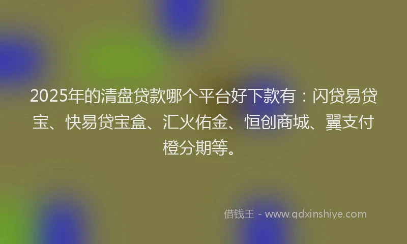 2025年的清盘贷款哪个平台好下款有：闪贷易贷宝、快易贷宝盒、汇火佑金、恒创商城、翼支付橙分期等。