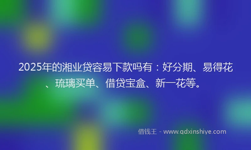 2025年的湘业贷容易下款吗有：好分期、易得花、琉璃买单、借贷宝盒、新一花等。