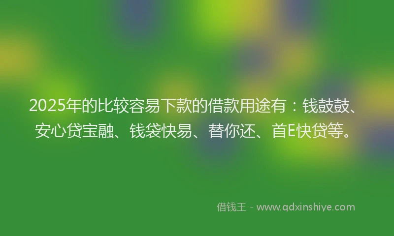 2025年的比较容易下款的借款用途有：钱鼓鼓、安心贷宝融、钱袋快易、替你还、首E快贷等。