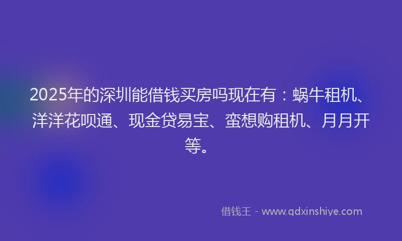 2025年的深圳能借钱买房吗现在有：蜗牛租机、洋洋花呗通、现金贷易宝、蛮想购租机、月月开等。