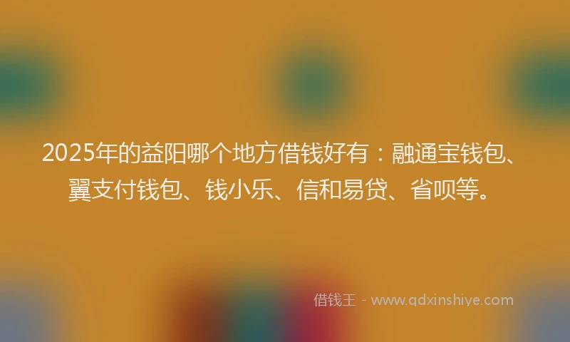 2025年的益阳哪个地方借钱好有：融通宝钱包、翼支付钱包、钱小乐、信和易贷、省呗等。